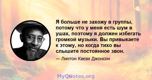 Я больше не захожу в группы, потому что у меня есть шум в ушах, поэтому я должен избегать громкой музыки. Вы привыкаете к этому, но когда тихо вы слышите постоянное звон.