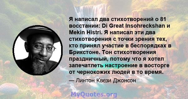 Я написал два стихотворений о 81 восстании: Di Great Insohreckshan и Mekin Histri. Я написал эти два стихотворения с точки зрения тех, кто принял участие в беспорядках в Брикстоне. Тон стихотворения праздничный, потому