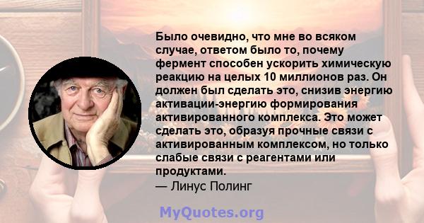 Было очевидно, что мне во всяком случае, ответом было то, почему фермент способен ускорить химическую реакцию на целых 10 миллионов раз. Он должен был сделать это, снизив энергию активации-энергию формирования