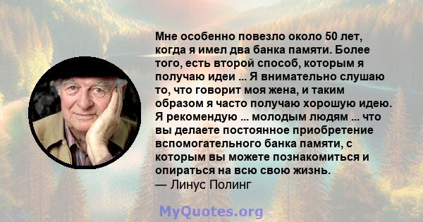 Мне особенно повезло около 50 лет, когда я имел два банка памяти. Более того, есть второй способ, которым я получаю идеи ... Я внимательно слушаю то, что говорит моя жена, и таким образом я часто получаю хорошую идею. Я 