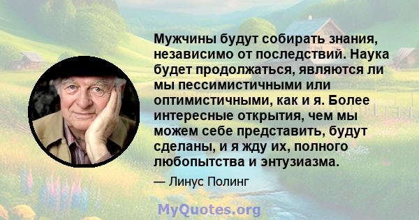 Мужчины будут собирать знания, независимо от последствий. Наука будет продолжаться, являются ли мы пессимистичными или оптимистичными, как и я. Более интересные открытия, чем мы можем себе представить, будут сделаны, и