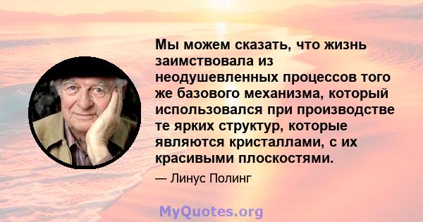 Мы можем сказать, что жизнь заимствовала из неодушевленных процессов того же базового механизма, который использовался при производстве те ярких структур, которые являются кристаллами, с их красивыми плоскостями.