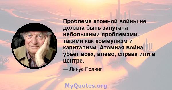 Проблема атомной войны не должна быть запутана небольшими проблемами, такими как коммунизм и капитализм. Атомная война убьет всех, влево, справа или в центре.