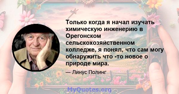 Только когда я начал изучать химическую инженерию в Орегонском сельскохозяйственном колледже, я понял, что сам могу обнаружить что -то новое о природе мира.