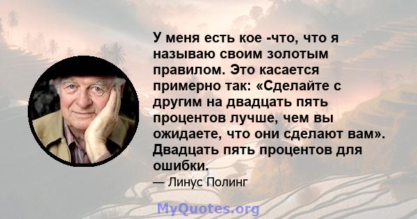 У меня есть кое -что, что я называю своим золотым правилом. Это касается примерно так: «Сделайте с другим на двадцать пять процентов лучше, чем вы ожидаете, что они сделают вам». Двадцать пять процентов для ошибки.