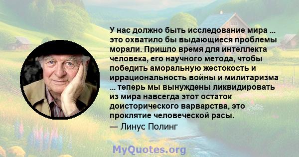 У нас должно быть исследование мира ... это охватило бы выдающиеся проблемы морали. Пришло время для интеллекта человека, его научного метода, чтобы победить аморальную жестокость и иррациональность войны и милитаризма