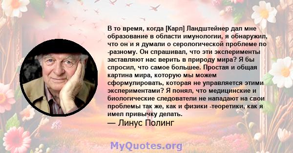 В то время, когда [Карл] Ландштейнер дал мне образование в области имунологии, я обнаружил, что он и я думали о серологической проблеме по -разному. Он спрашивал, что эти эксперименты заставляют нас верить в природу