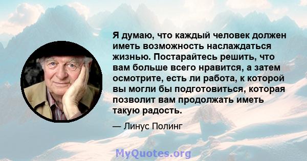 Я думаю, что каждый человек должен иметь возможность наслаждаться жизнью. Постарайтесь решить, что вам больше всего нравится, а затем осмотрите, есть ли работа, к которой вы могли бы подготовиться, которая позволит вам