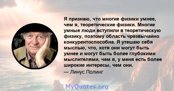 Я признаю, что многие физики умнее, чем я, теоретические физики. Многие умные люди вступили в теоретическую физику, поэтому область чрезвычайно конкурентоспособна. Я утешаю себя мыслью, что, хотя они могут быть умнее и