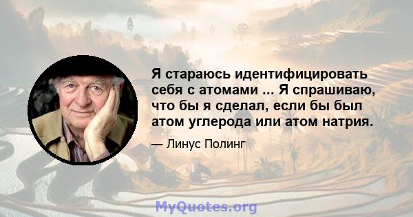 Я стараюсь идентифицировать себя с атомами ... Я спрашиваю, что бы я сделал, если бы был атом углерода или атом натрия.