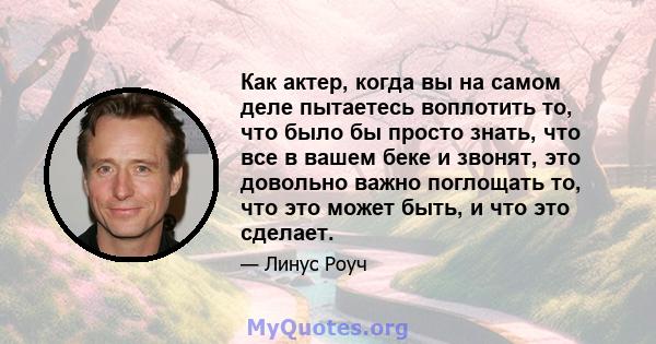 Как актер, когда вы на самом деле пытаетесь воплотить то, что было бы просто знать, что все в вашем беке и звонят, это довольно важно поглощать то, что это может быть, и что это сделает.