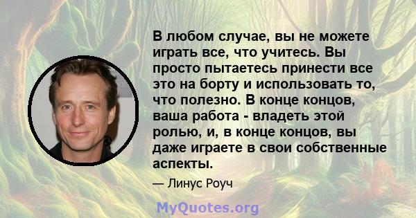 В любом случае, вы не можете играть все, что учитесь. Вы просто пытаетесь принести все это на борту и использовать то, что полезно. В конце концов, ваша работа - владеть этой ролью, и, в конце концов, вы даже играете в