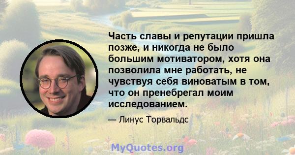 Часть славы и репутации пришла позже, и никогда не было большим мотиватором, хотя она позволила мне работать, не чувствуя себя виноватым в том, что он пренебрегал моим исследованием.