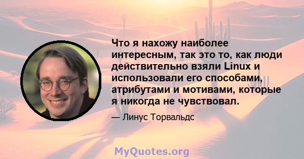 Что я нахожу наиболее интересным, так это то, как люди действительно взяли Linux и использовали его способами, атрибутами и мотивами, которые я никогда не чувствовал.