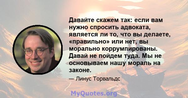 Давайте скажем так: если вам нужно спросить адвоката, является ли то, что вы делаете, «правильно» или нет, вы морально коррумпированы. Давай не пойдем туда. Мы не основываем нашу мораль на законе.