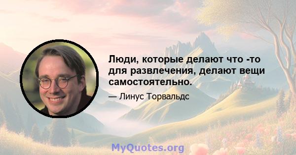 Люди, которые делают что -то для развлечения, делают вещи самостоятельно.