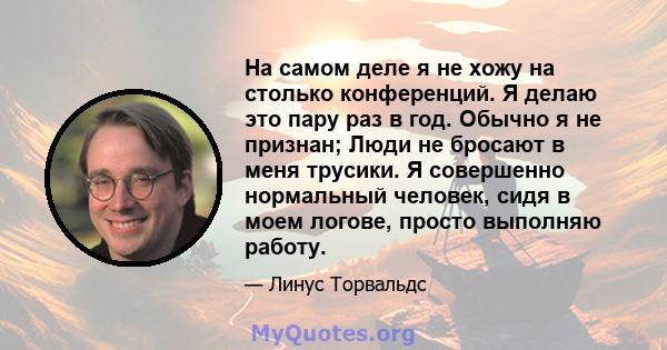 На самом деле я не хожу на столько конференций. Я делаю это пару раз в год. Обычно я не признан; Люди не бросают в меня трусики. Я совершенно нормальный человек, сидя в моем логове, просто выполняю работу.