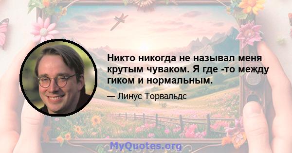 Никто никогда не называл меня крутым чуваком. Я где -то между гиком и нормальным.