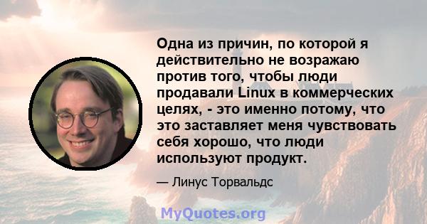 Одна из причин, по которой я действительно не возражаю против того, чтобы люди продавали Linux в коммерческих целях, - это именно потому, что это заставляет меня чувствовать себя хорошо, что люди используют продукт.