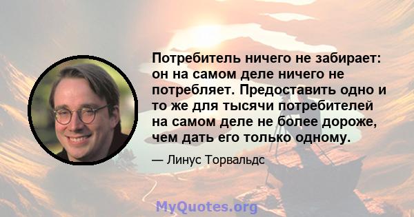 Потребитель ничего не забирает: он на самом деле ничего не потребляет. Предоставить одно и то же для тысячи потребителей на самом деле не более дороже, чем дать его только одному.