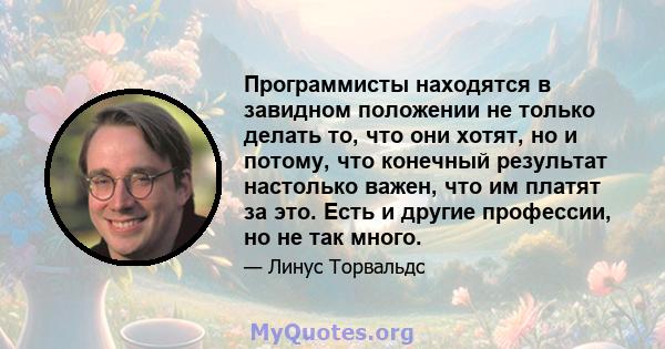 Программисты находятся в завидном положении не только делать то, что они хотят, но и потому, что конечный результат настолько важен, что им платят за это. Есть и другие профессии, но не так много.