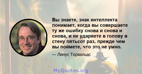 Вы знаете, знак интеллекта понимает, когда вы совершаете ту же ошибку снова и снова и снова, и не ударяете в голову в стену пятьсот раз, прежде чем вы поймете, что это не умно.