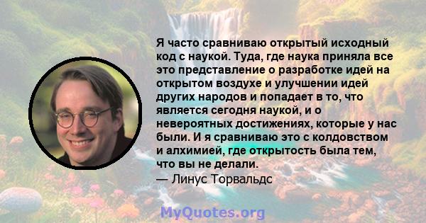 Я часто сравниваю открытый исходный код с наукой. Туда, где наука приняла все это представление о разработке идей на открытом воздухе и улучшении идей других народов и попадает в то, что является сегодня наукой, и о