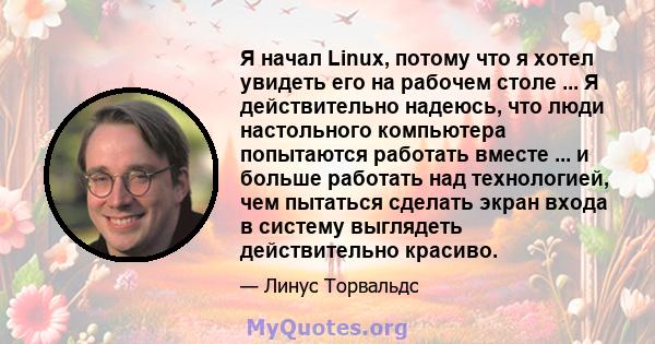 Я начал Linux, потому что я хотел увидеть его на рабочем столе ... Я действительно надеюсь, что люди настольного компьютера попытаются работать вместе ... и больше работать над технологией, чем пытаться сделать экран