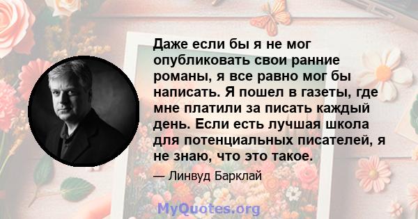 Даже если бы я не мог опубликовать свои ранние романы, я все равно мог бы написать. Я пошел в газеты, где мне платили за писать каждый день. Если есть лучшая школа для потенциальных писателей, я не знаю, что это такое.