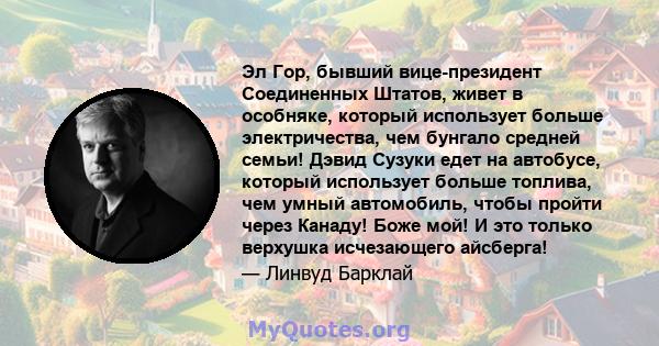 Эл Гор, бывший вице-президент Соединенных Штатов, живет в особняке, который использует больше электричества, чем бунгало средней семьи! Дэвид Сузуки едет на автобусе, который использует больше топлива, чем умный