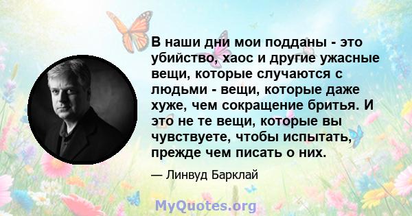 В наши дни мои подданы - это убийство, хаос и другие ужасные вещи, которые случаются с людьми - вещи, которые даже хуже, чем сокращение бритья. И это не те вещи, которые вы чувствуете, чтобы испытать, прежде чем писать