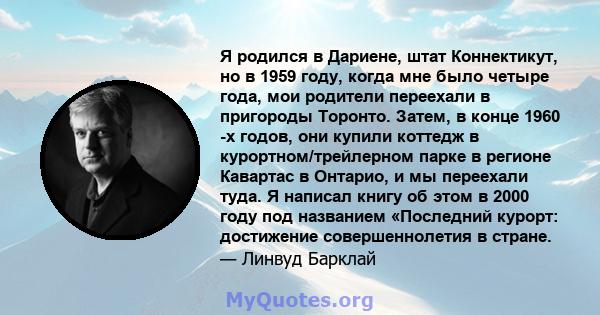 Я родился в Дариене, штат Коннектикут, но в 1959 году, когда мне было четыре года, мои родители переехали в пригороды Торонто. Затем, в конце 1960 -х годов, они купили коттедж в курортном/трейлерном парке в регионе