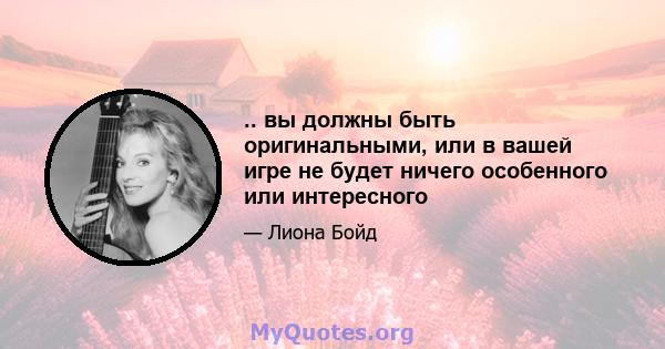 .. вы должны быть оригинальными, или в вашей игре не будет ничего особенного или интересного