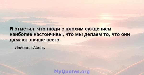 Я отметил, что люди с плохим суждением наиболее настойчивы, что мы делаем то, что они думают лучше всего.