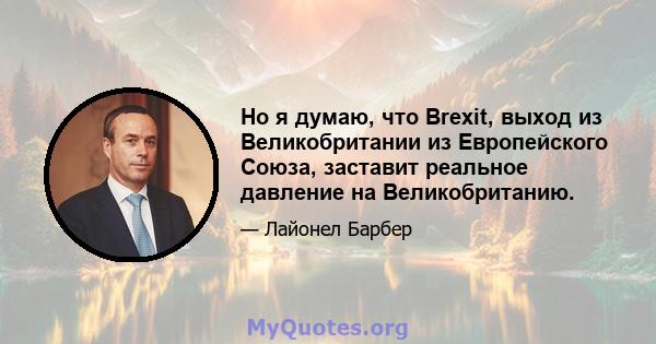 Но я думаю, что Brexit, выход из Великобритании из Европейского Союза, заставит реальное давление на Великобританию.