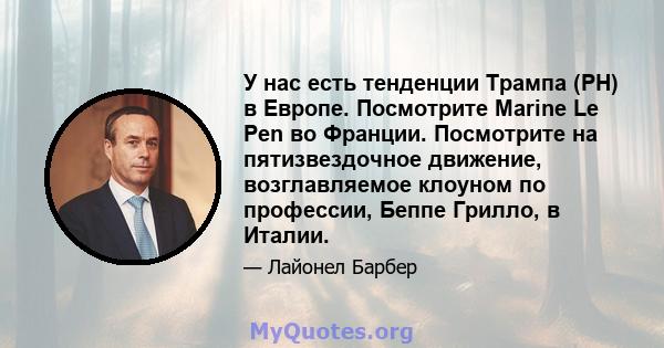 У нас есть тенденции Трампа (PH) в Европе. Посмотрите Marine Le Pen во Франции. Посмотрите на пятизвездочное движение, возглавляемое клоуном по профессии, Беппе Грилло, в Италии.