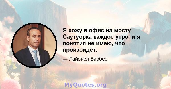 Я хожу в офис на мосту Саутуорка каждое утро, и я понятия не имею, что произойдет.