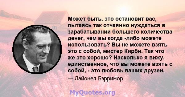 Может быть, это остановит вас, пытаясь так отчаянно нуждаться в зарабатывании большего количества денег, чем вы когда -либо можете использовать? Вы не можете взять это с собой, мистер Кирби. Так что же это хорошо?