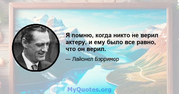 Я помню, когда никто не верил актеру, и ему было все равно, что он верил.