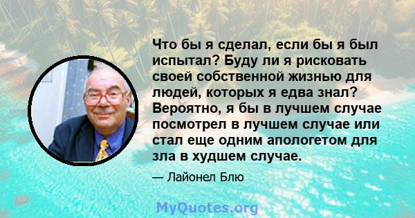 Что бы я сделал, если бы я был испытал? Буду ли я рисковать своей собственной жизнью для людей, которых я едва знал? Вероятно, я бы в лучшем случае посмотрел в лучшем случае или стал еще одним апологетом для зла в