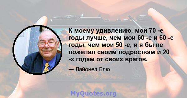 К моему удивлению, мои 70 -е годы лучше, чем мои 60 -е и 60 -е годы, чем мои 50 -е, и я бы не пожелал своим подросткам и 20 -х годам от своих врагов.