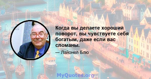 Когда вы делаете хороший поворот, вы чувствуете себя богатым, даже если вас сломаны.