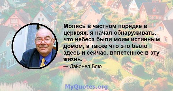 Молясь в частном порядке в церквях, я начал обнаруживать, что небеса были моим истинным домом, а также что это было здесь и сейчас, вплетенное в эту жизнь.