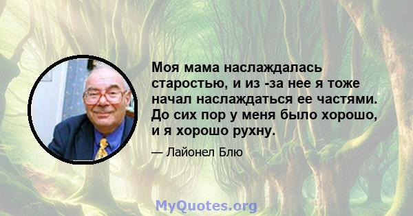 Моя мама наслаждалась старостью, и из -за нее я тоже начал наслаждаться ее частями. До сих пор у меня было хорошо, и я хорошо рухну.