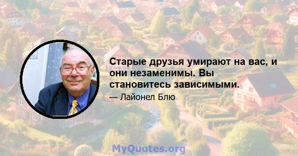 Старые друзья умирают на вас, и они незаменимы. Вы становитесь зависимыми.