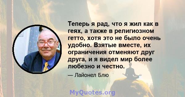 Теперь я рад, что я жил как в геях, а также в религиозном гетто, хотя это не было очень удобно. Взятые вместе, их ограничения отменяют друг друга, и я видел мир более любезно и честно.