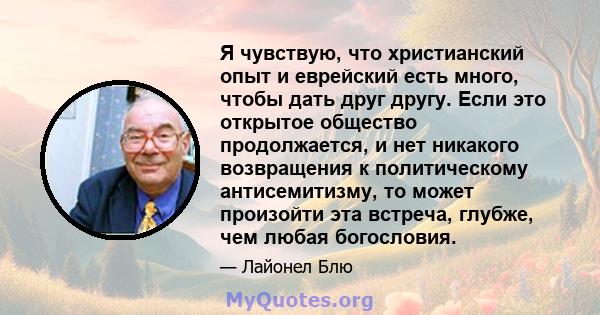 Я чувствую, что христианский опыт и еврейский есть много, чтобы дать друг другу. Если это открытое общество продолжается, и нет никакого возвращения к политическому антисемитизму, то может произойти эта встреча, глубже, 