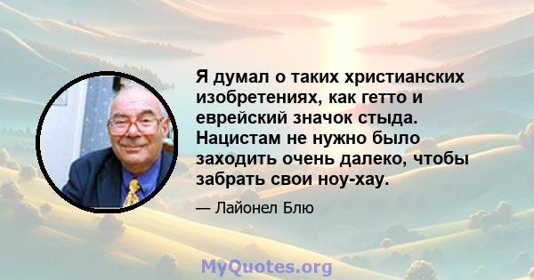 Я думал о таких христианских изобретениях, как гетто и еврейский значок стыда. Нацистам не нужно было заходить очень далеко, чтобы забрать свои ноу-хау.