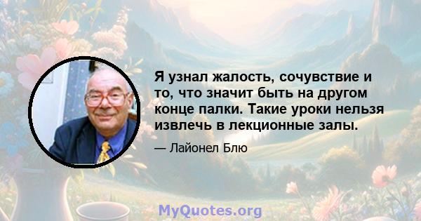 Я узнал жалость, сочувствие и то, что значит быть на другом конце палки. Такие уроки нельзя извлечь в лекционные залы.