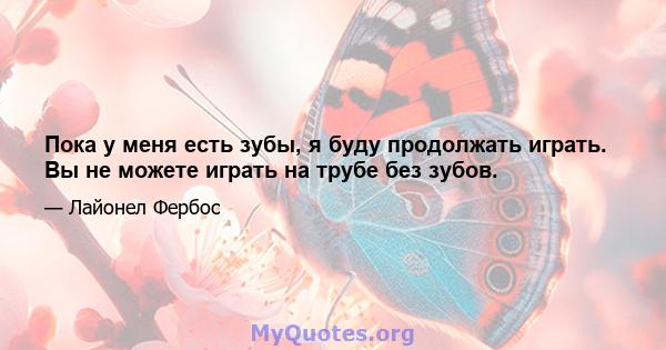 Пока у меня есть зубы, я буду продолжать играть. Вы не можете играть на трубе без зубов.